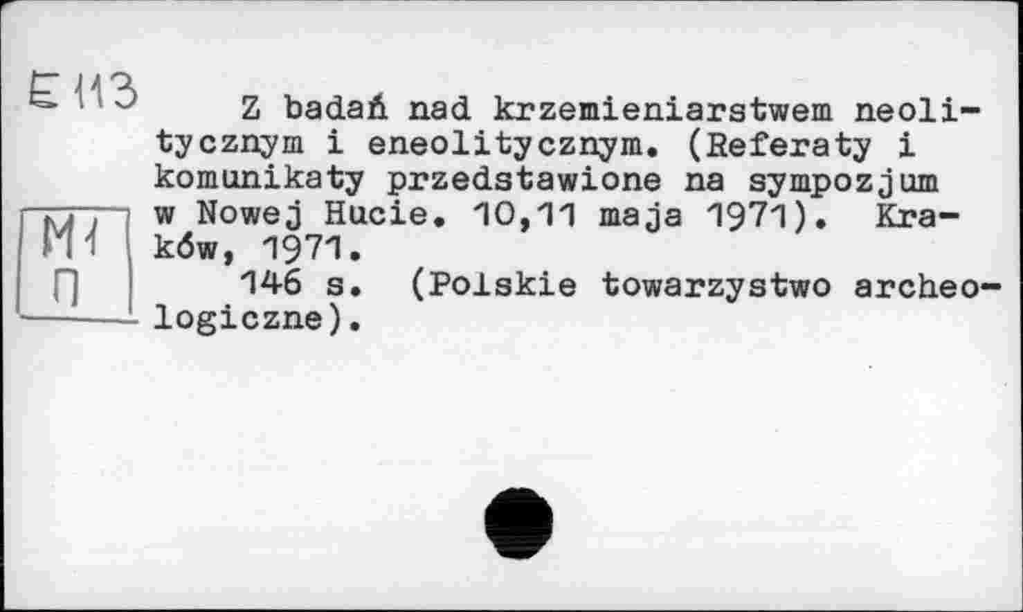 ﻿єнз
ж п
Z badari. nad krzemieniarstwem neoli-tycznym і eneolitycznym. (Beferaty і komonikaty przedstawione na sympozjum w Nowej Насіє. 10,11 ma ja 1971). Kra-köw, 1971.
146 s. (Polskie towarzystwo archeo— logiczne).